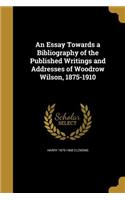 An Essay Towards a Bibliography of the Published Writings and Addresses of Woodrow Wilson, 1875-1910