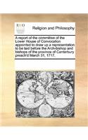 A Report of the Committee of the Lower House of Convocation Appointed to Draw Up a Representation to Be Laid Before the Arch-Bishop and Bishops of the Province of Canterbury Preach'd March 31, 1717.