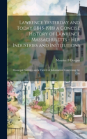 Lawrence Yesterday and Today (1845-1918) a Concise History of Lawrence Massachusetts - her Industries and Institutions; Municipal Statistics and a Variety of Information Concerning the City