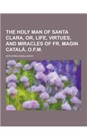 The Holy Man of Santa Clara, Or, Life, Virtues, and Miracles of Fr. Magin Catala, O.F.M