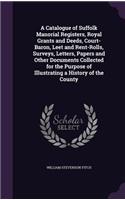 A Catalogue of Suffolk Manorial Registers, Royal Grants and Deeds, Court-Baron, Leet and Rent-Rolls, Surveys, Letters, Papers and Other Documents Collected for the Purpose of Illustrating a History of the County