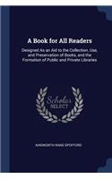 A Book for All Readers: Designed As an Aid to the Collection, Use, and Preservation of Books, and the Formation of Public and Private Libraries