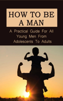 How To Be A Man: A Practical Guide For All Young Men From Adolescents To Adults: How To Raise A Boy To Be A Man