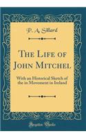 The Life of John Mitchel: With an Historical Sketch of the in Movement in Ireland (Classic Reprint): With an Historical Sketch of the in Movement in Ireland (Classic Reprint)