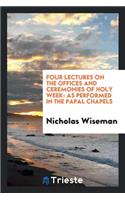 Four Lectures on the Offices and Ceremonies of Holy Week: As Performed in the Papal Chapels: As Performed in the Papal Chapels