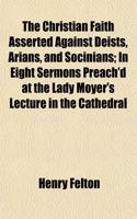 The Christian Faith Asserted Against Deists, Arians, and Socinians; In Eight Sermons Preach'd at the Lady Moyer's Lecture in the Cathedral