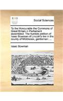 To the Honourable the Commons of Great Britain in Parliament assembled. The humble petition of Isaac Bowman of Lincoln's-Inn in the county of Middlesex, gentleman: ...