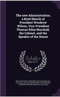 The new Administration; a Brief Sketch of President Woodrow Wilson, Vice-President Thomas Riley Marshall, the Cabinet, and the Speaker of the House