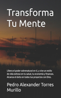 Transforma Tu Mente: Libera el poder sobrenatural en ti, y vive un estilo de vida exitoso en tu salud, tu economía y finanzas. Alcanza el éxito en todos tus proyectos co