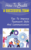 How To Build A Successful Team: Tips To Improve Teamwork Skills And Communication: How To Build A Successful Team
