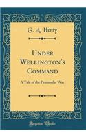 Under Wellington's Command: A Tale of the Peninsular War (Classic Reprint): A Tale of the Peninsular War (Classic Reprint)