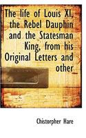The Life of Louis XI, the Rebel Dauphin and the Statesman King, from His Original Letters and Other