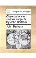 Observations on Various Subjects. by John Bertram, ...
