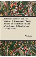 Antonio Stradivari and His Violins - A Selection of Classic Articles on the Life and Craft of the Master Italian Luthier (Violin Series)