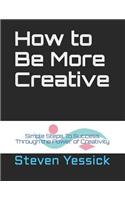 How to Be More Creative: Simple Steps To Success Through the Power of Creativity
