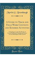 A Guide to Track and Field Work Contests and Kindred Activities: A Supplement to the Handbooks of Lessons in Physical Training and Games for the Philadelphia Public Schools (Classic Reprint)