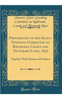 Proceedings of the Select Standing Committee on Railroads, Canals and Telegraph Lines, 1856: Together With Minutes of Evidence (Classic Reprint)