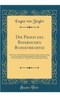 Die Praxis des Bayerischen Budgetrechtes: Studie Über die Handhabung der Rechte des Bayerischen Landtags zur Festsetzung der Staatsausgaben und Staatseinnahmen, Sowie Gegenüber der Vorlage der Rechnungsnachweisungen (Classic Reprint)