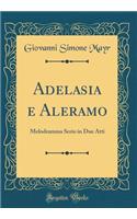 Adelasia E Aleramo: Melodramma Serio in Due Atti (Classic Reprint): Melodramma Serio in Due Atti (Classic Reprint)