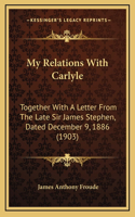 My Relations With Carlyle: Together With A Letter From The Late Sir James Stephen, Dated December 9, 1886 (1903)