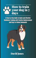 How to Train Your Dog in 7 Days: A Step-by-Step Guide to Quick and Effective Obedience Training with Positive Reinforcement and Easy-to-Follow Commands