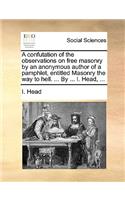 A Confutation of the Observations on Free Masonry by an Anonymous Author of a Pamphlet, Entitled Masonry the Way to Hell. ... by ... I. Head, ...