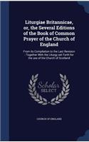 Liturgiae Britannicae, or, the Several Editions of the Book of Common Prayer of the Church of England: From its Compilation to the Last Revision: Together With the Liturgy set Forth for the use of the Church of Scotland