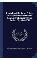Ireland and the Pope. A Brief History of Papal Intrigues Against Irish Liberty From Adrian IV. to Leo XIII