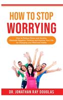 How to Stop Worrying: How to Reduce Stress and Anxiety, Eliminate Negative Thinking and Improve Your Life by Changing your Mind and Habits