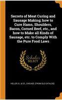 Secrets of Meat Curing and Sausage Making; How to Cure Hams, Shoulders, Bacon, Corned Beef, Etc., and How to Make All Kinds of Sausage, Etc. to Comply with the Pure Food Laws