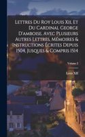 Lettres Du Roy Louis Xii, Et Du Cardinal George D'amboise. Avec Plusieurs Autres Lettres, Mémoires & Instructions Écrites Depuis 1504, Jusques & Compris 1514; Volume 2