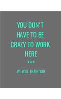 You Don't Have To Be Crazy To Work Here *** We Will Train You: Grey Funny Gag Gift Notebook Journal