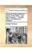 Elements of the Practice of Physic, in Two Parts. ... by Geo. Fordyce, ... the Fifth Edition, Corrected and Enlarged.
