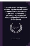 Considerations On Objections Current Against Ecclesiastical Establishments; and On the Principles Upon Which a Reform of the Established Church of England Ought to Be Conducted