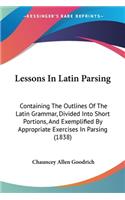 Lessons In Latin Parsing: Containing The Outlines Of The Latin Grammar, Divided Into Short Portions, And Exemplified By Appropriate Exercises In Parsing (1838)