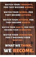 Watch Your Thoughts, for They Become Your Words. Watch Your Words, for They Become Your Actions. Watch Your Actions, for They Become Your Habits. Watch Your Habits, for They Become Your Character. Watch Your Character, for It Becomes Your Destiny. 