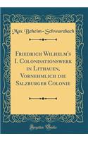 Friedrich Wilhelm's I. Colonisationswerk in Lithauen, Vornehmlich Die Salzburger Colonie (Classic Reprint)