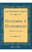 Guatimoc ó Guatimocin: Tragedia en Cinco Actos (Classic Reprint)