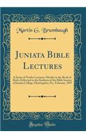 Juniata Bible Lectures: A Series of Twelve Lectures, Mostly on the Book of Ruth, Delivered to the Students of the Bible Session of Juniata College, Huntingdon, Pa., February, 1897 (Classic Reprint)