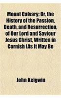Mount Calvary; Or, the History of the Passion, Death, and Resurrection, of Our Lord and Saviour Jesus Christ, Written in Cornish (as It May Be