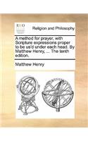 A Method for Prayer, with Scripture Expressions Proper to Be Us'd Under Each Head. by Matthew Henry, ... the Tenth Edition.