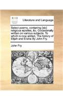 Select Poems, Contaning [Sic] Religious Epistles, &C. Occasionally Written on Various Subjects. to Which Is Now Added, the History of Elijah and Elisha by John Fry.