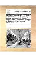 Memory of Washington: Comprising a Sketch of His Life and Character; And the National Testimonials of Respect. Also, a Collection of Eulogies and Orations. with a Copious