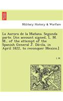 La Aurora de la Man&#771;ana. Segunda parte. [An account signed, L. M. M., of the attempt of the Spanish General J. Da&#769;vila, in April 1822, to reconquer Mexico.]