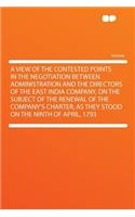 A View of the Contested Points in the Negotiation Between Administration and the Directors of the East India Company, on the Subject of the Renewal of the Company's Charter, as They Stood on the Ninth of April, 1793
