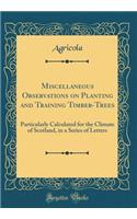 Miscellaneous Observations on Planting and Training Timber-Trees: Particularly Calculated for the Climate of Scotland, in a Series of Letters (Classic Reprint)