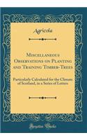 Miscellaneous Observations on Planting and Training Timber-Trees: Particularly Calculated for the Climate of Scotland, in a Series of Letters (Classic Reprint)