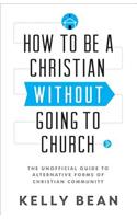 How to be a Christian without Going to Church: The Unofficial Guide to Alternative Forms of Christian Community