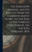 The Foochow Arsenal, and Its Results, From the Commencement in 1867, to the End of the Foreign Directorate, On the 16Th February, 1874