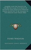 Enquiry Into The Validity Of The British Claim To A Right Of Visitation And Search Of American Vessels Suspected To Be Engaged In The African Slave Trade (1842): (English)